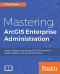 Mastering ArcGIS Enterprise Administration: Install, configure, and manage ArcGIS Enterprise to publish, optimize, and secure GIS services