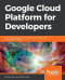 Google Cloud Platform for Developers: Build highly scalable cloud solutions with the power of Google Cloud Platform