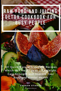 Raw Food and Juicing Detox Cookbook for Busy People: 101 Quick, Easy and Healthy Recipes Which Will Help You to Lose Weight, Gain Strength and Improve Your Body and Mental Health